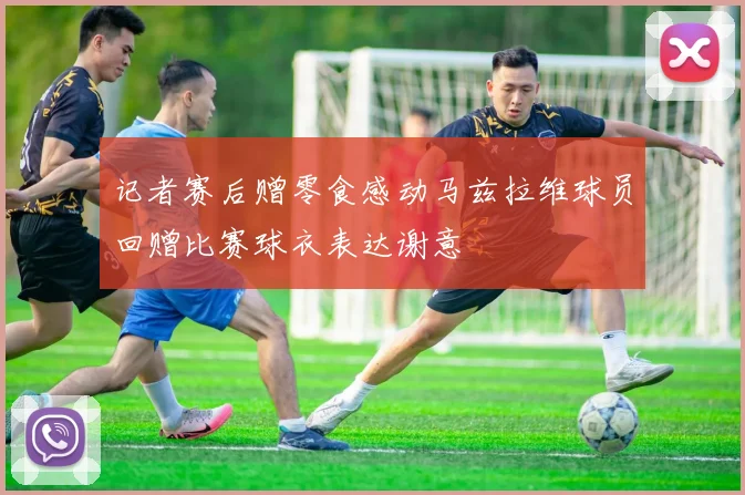 记者赛后赠零食感动马兹拉维球员回赠比赛球衣表达谢意