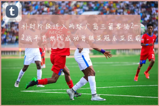补时阶段连入两球广岛三箭客场2-2战平首尔FC成功晋级亚冠东亚区前四