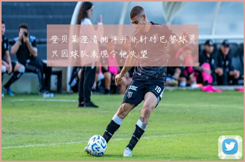 登贝莱澄清批评并非针对巴黎球员只因球队表现令他失望