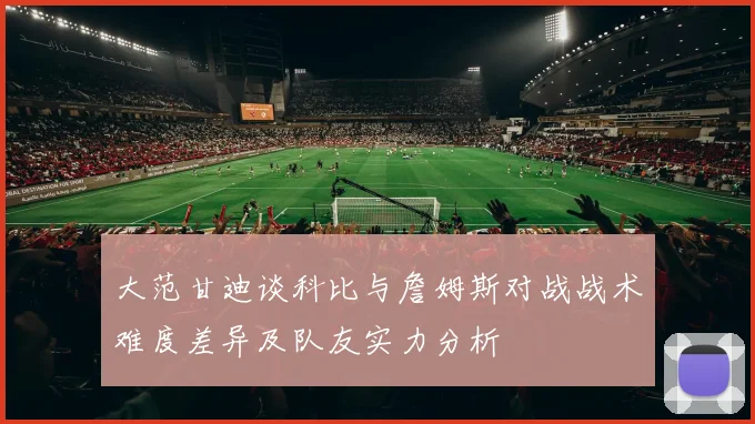 大范甘迪谈科比与詹姆斯对战战术难度差异及队友实力分析