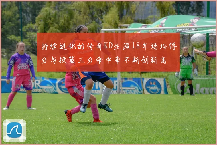 持续进化的传奇KD生涯18年场均得分与投篮三分命中率不断创新高