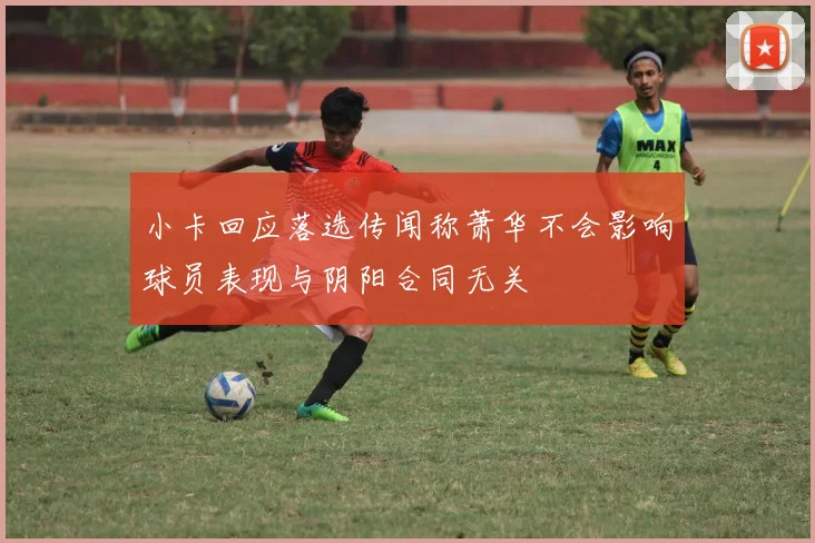 小卡回应落选传闻称萧华不会影响球员表现与阴阳合同无关