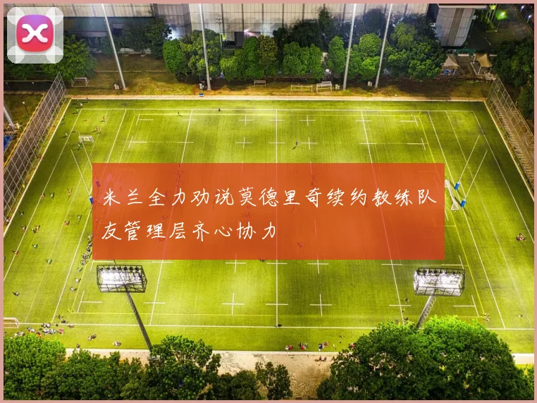 米兰全力劝说莫德里奇续约教练队友管理层齐心协力