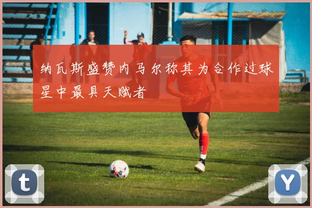 纳瓦斯盛赞内马尔称其为合作过球星中最具天赋者