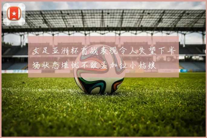 女足亚洲杯首战表现令人失望下半场状态堪忧不敌孟加拉小姑娘