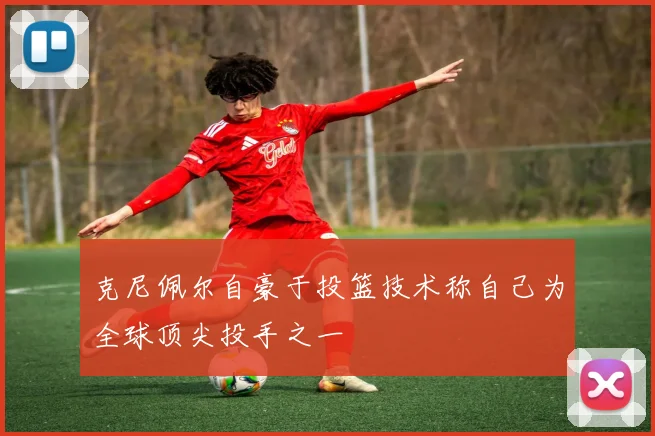 克尼佩尔自豪于投篮技术称自己为全球顶尖投手之一