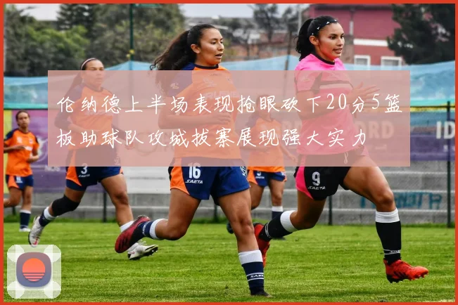 伦纳德上半场表现抢眼砍下20分5篮板助球队攻城拔寨展现强大实力