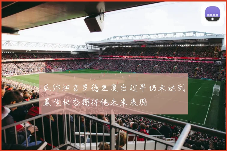 瓜帅坦言罗德里复出过早仍未达到最佳状态期待他未来表现