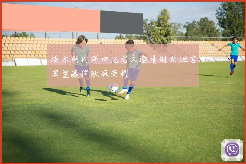 埃尔纳内斯回忆尤文邀请时刻坦言渴望赢得欧冠荣耀