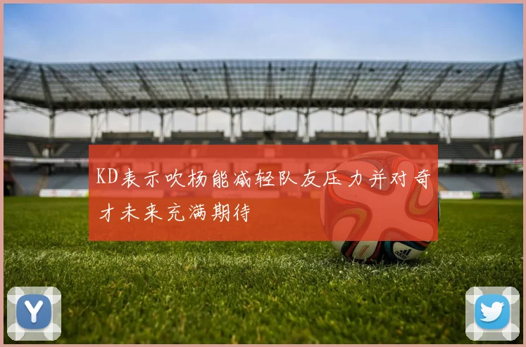 KD表示吹杨能减轻队友压力并对奇才未来充满期待