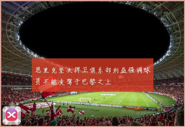恩里克坚决捍卫俱乐部利益强调球员不能凌驾于巴黎之上