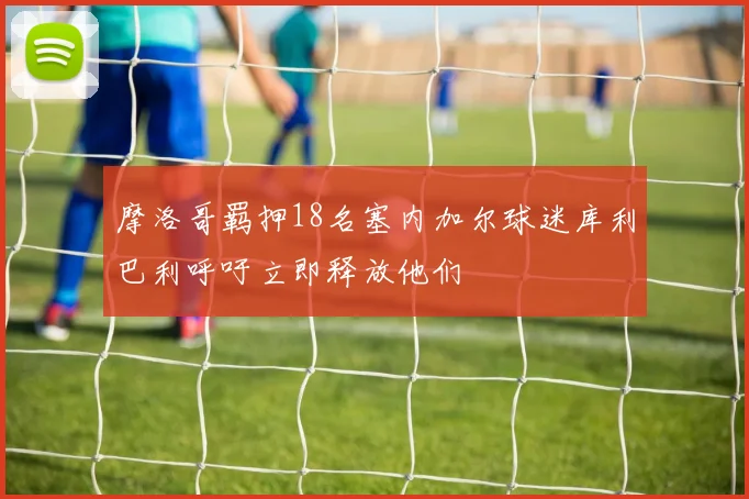 摩洛哥羁押18名塞内加尔球迷库利巴利呼吁立即释放他们