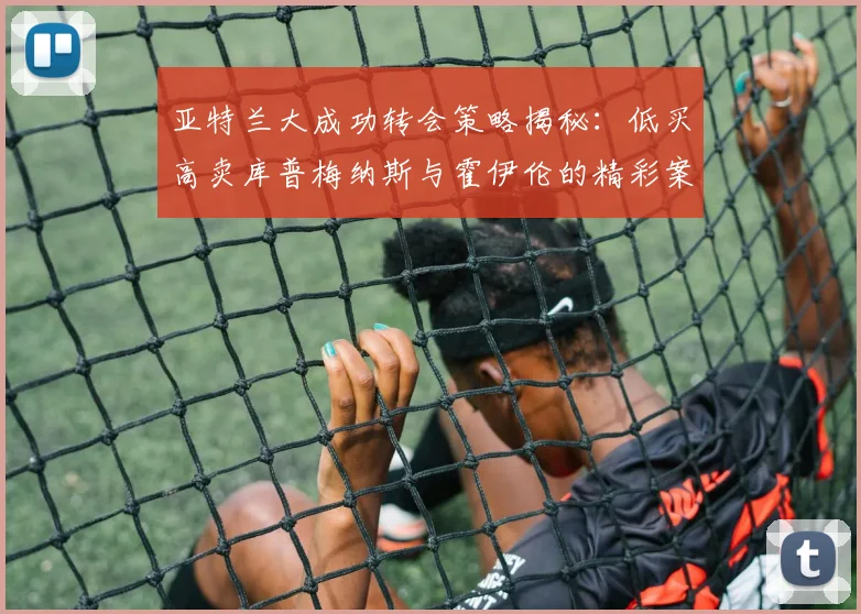 亚特兰大成功转会策略揭秘：低买高卖库普梅纳斯与霍伊伦的精彩案例